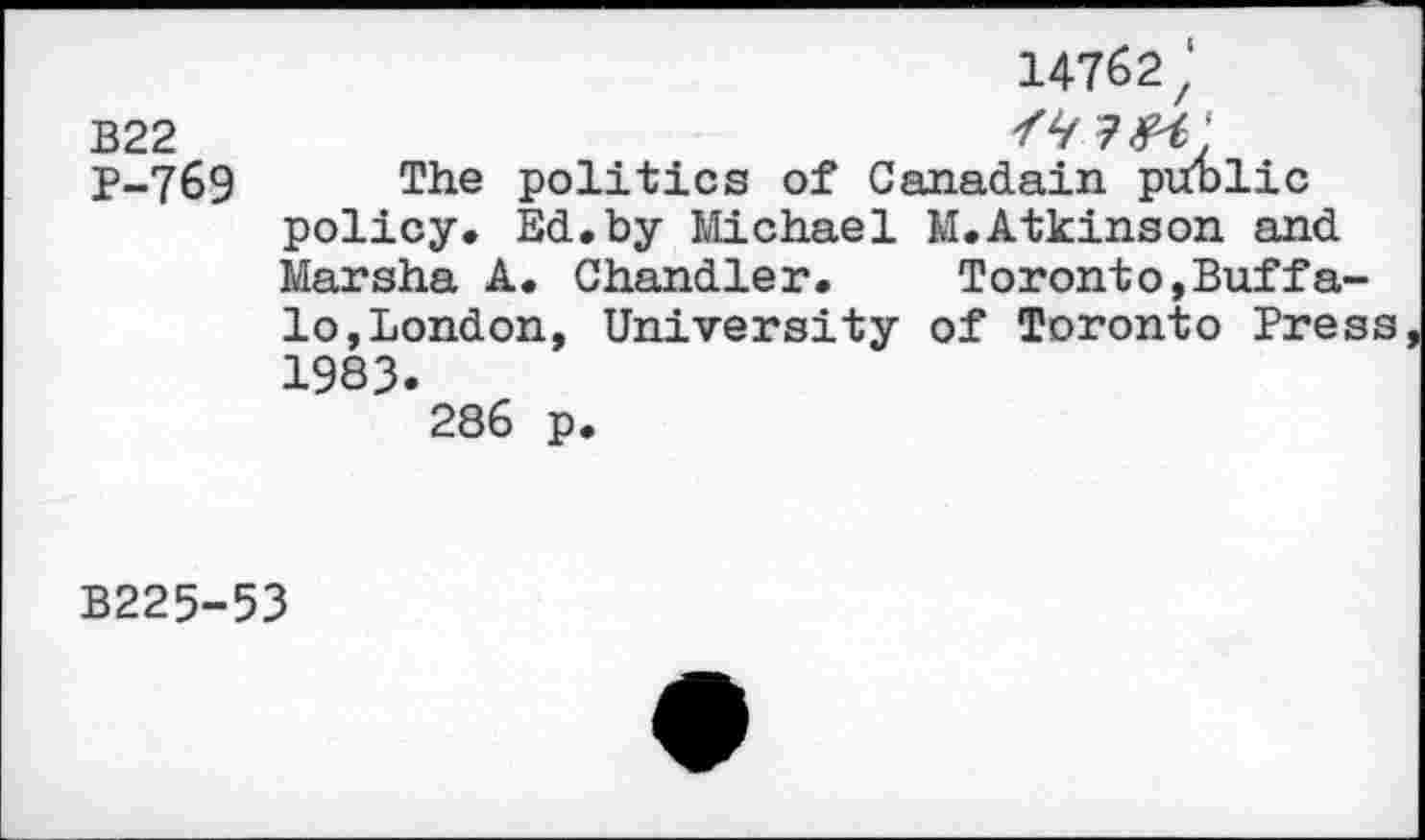 ﻿14762'
B22
P-769 The politics of Canadain public policy. Ed.by Michael M.Atkinson and Marsha A. Chandler. Toronto,Buffalo, London, University of Toronto Press 1983.
286 p.
B225-53